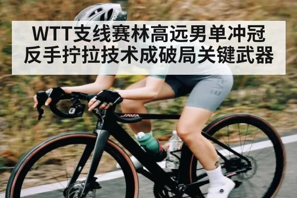 WTT支线赛林高远男单冲冠 反手拧拉技术成破局关键武器