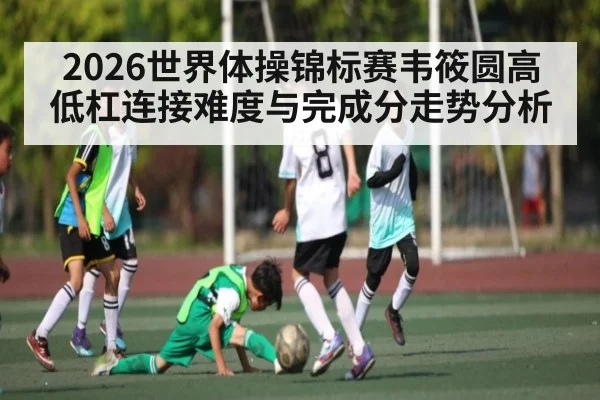 2026世界体操锦标赛韦筱圆高低杠连接难度与完成分走势分析