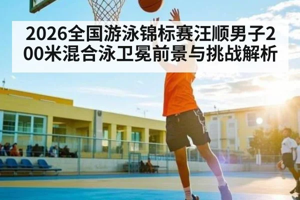 2026全国游泳锦标赛汪顺男子200米混合泳卫冕前景与挑战解析
