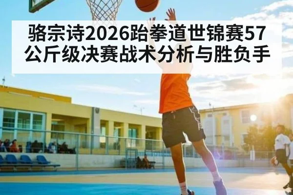 骆宗诗2026跆拳道世锦赛57公斤级决赛战术分析与胜负手
