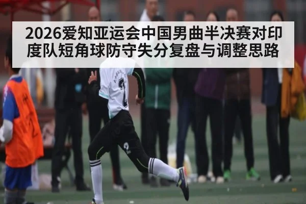 2026爱知亚运会中国男曲半决赛对印度队短角球防守失分复盘与调整思路