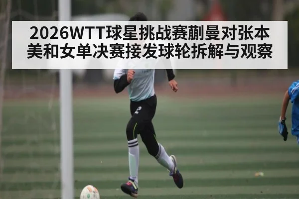 2026WTT球星挑战赛蒯曼对张本美和女单决赛接发球轮拆解与观察